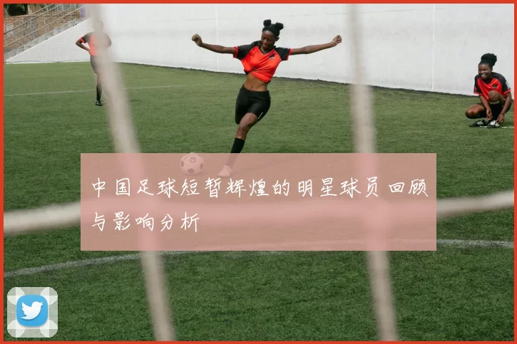 中国足球短暂辉煌的明星球员回顾与影响分析