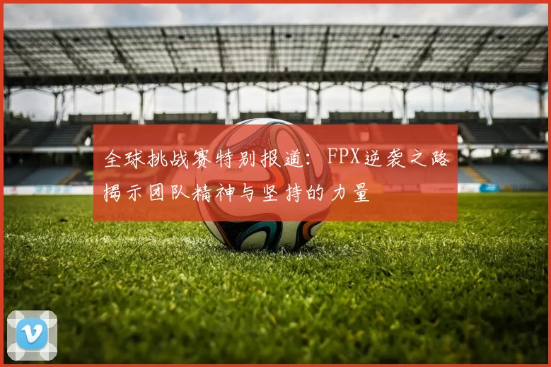 全球挑战赛特别报道：FPX逆袭之路揭示团队精神与坚持的力量