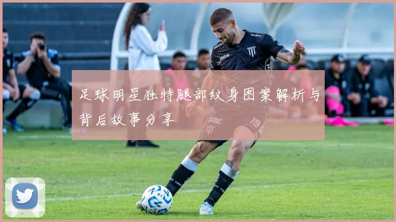 足球明星独特腿部纹身图案解析与背后故事分享