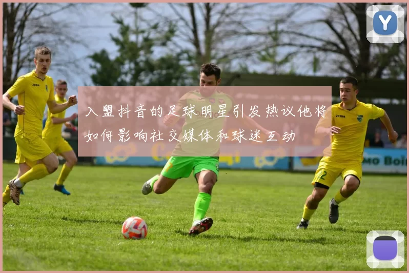 入盟抖音的足球明星引发热议他将如何影响社交媒体和球迷互动