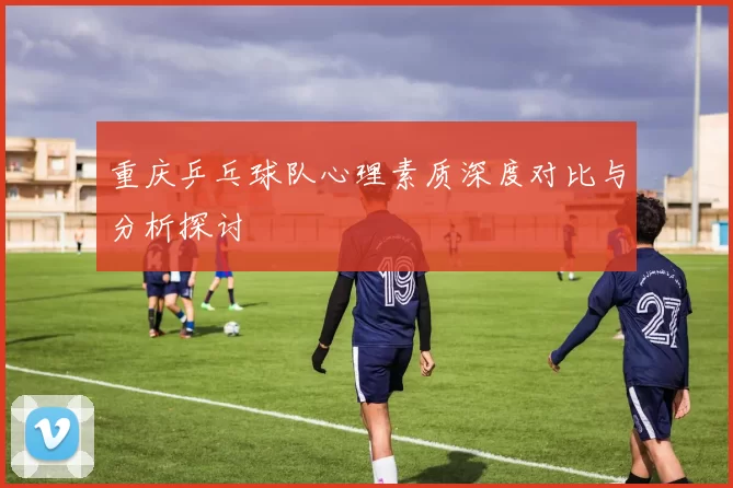 重庆乒乓球队心理素质深度对比与分析探讨