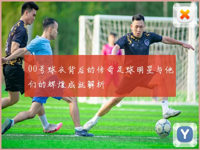 00号球衣背后的传奇足球明星与他们的辉煌成就解析