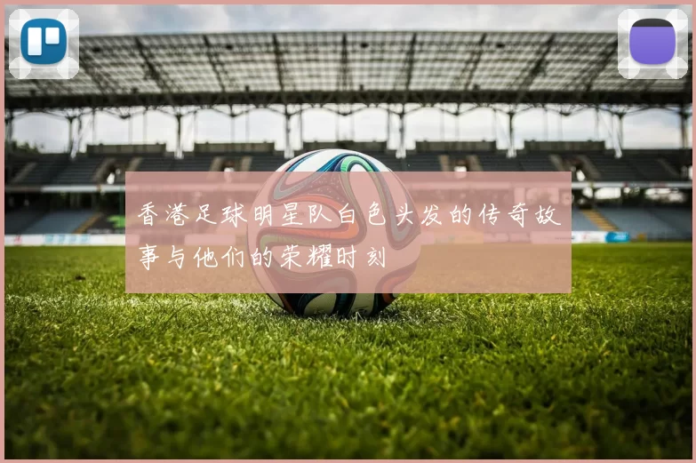 香港足球明星队白色头发的传奇故事与他们的荣耀时刻