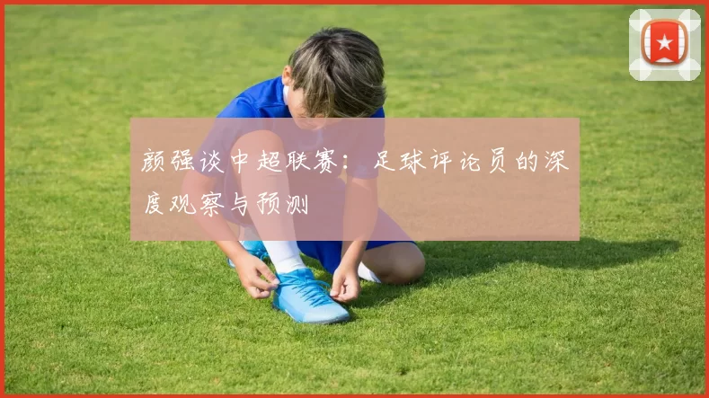 颜强谈中超联赛：足球评论员的深度观察与预测