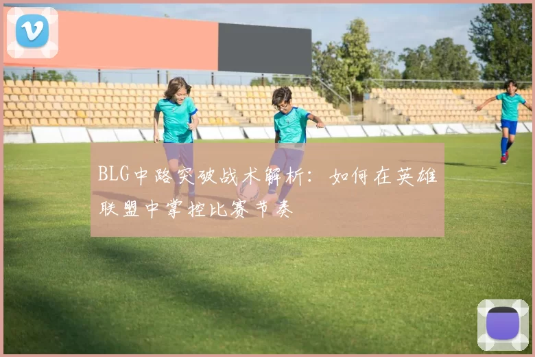 BLG中路突破战术解析：如何在英雄联盟中掌控比赛节奏