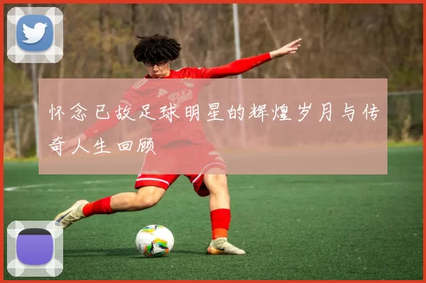 怀念已故足球明星的辉煌岁月与传奇人生回顾