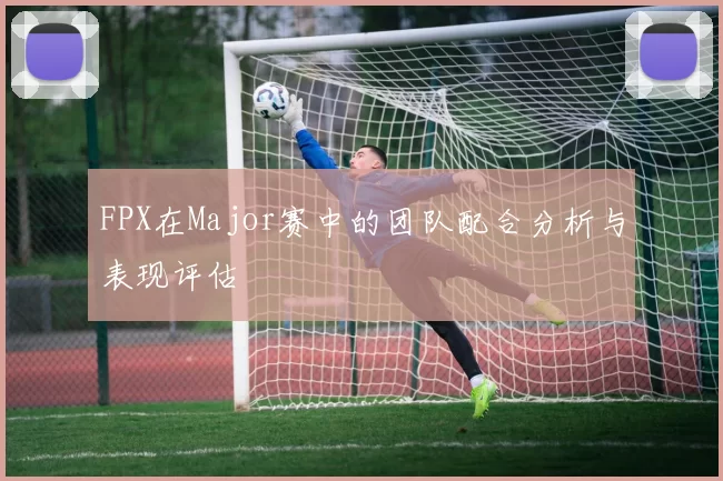 FPX在Major赛中的团队配合分析与表现评估