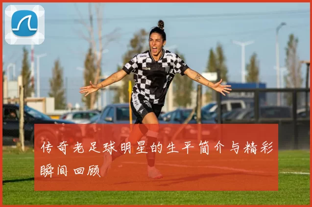 传奇老足球明星的生平简介与精彩瞬间回顾