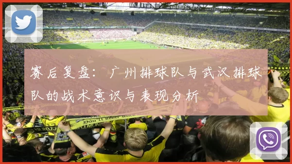 赛后复盘：广州排球队与武汉排球队的战术意识与表现分析