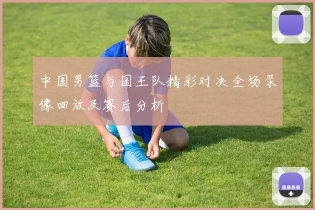 中国男篮与国王队精彩对决全场录像回放及赛后分析